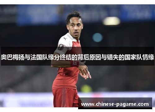 奥巴梅扬与法国队缘分终结的背后原因与错失的国家队情缘