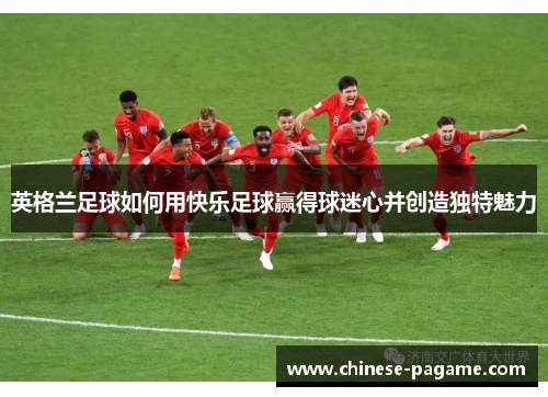 英格兰足球如何用快乐足球赢得球迷心并创造独特魅力