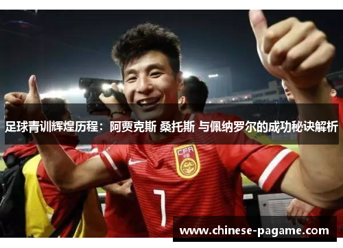 足球青训辉煌历程：阿贾克斯 桑托斯 与佩纳罗尔的成功秘诀解析